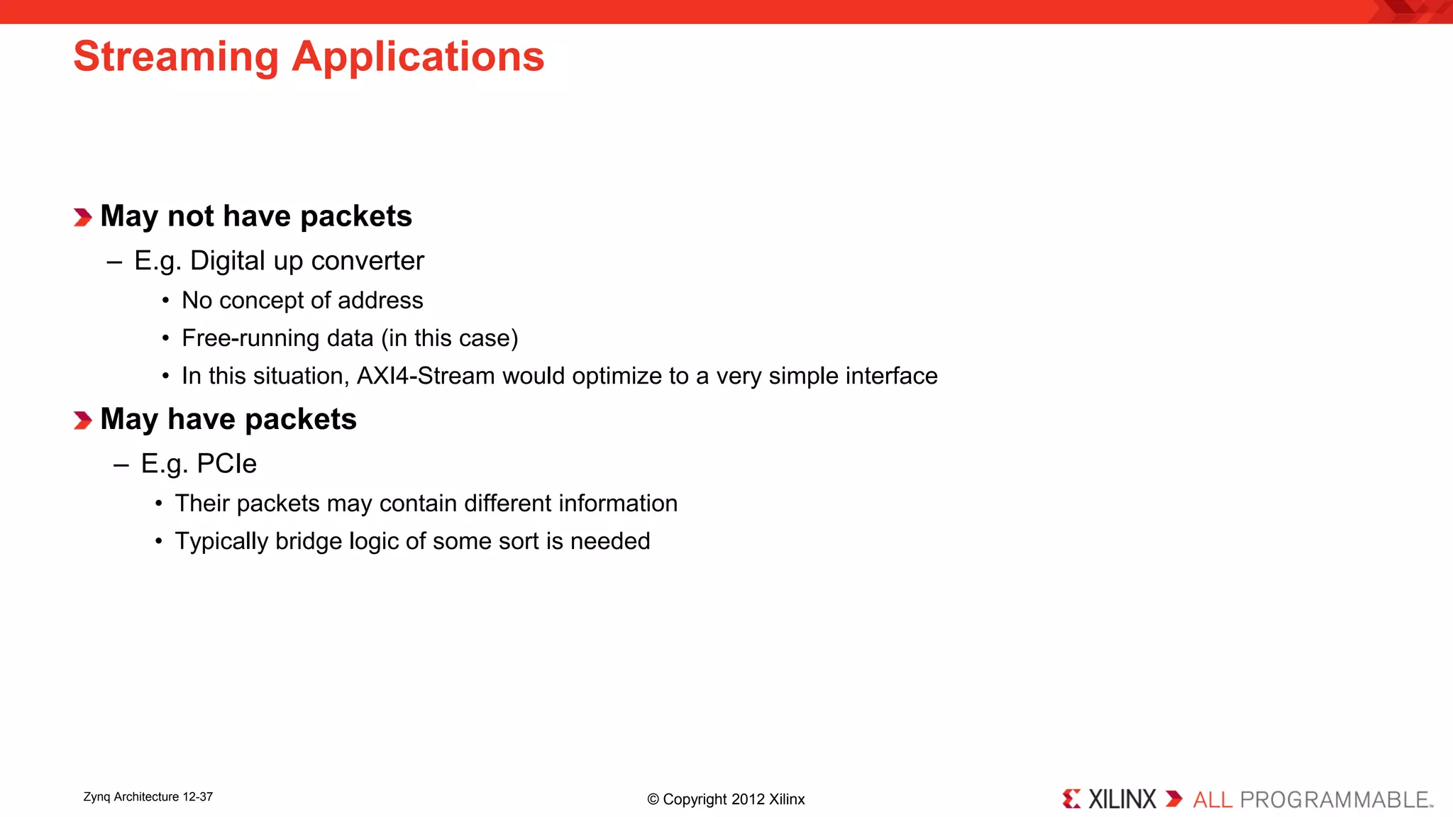 May not have packets 
– 
E.g. Digital up converter 
• 
No concept of address 
• 
Free-running data (in this case) 
• 
In this situation, AXI4-Stream would optimize to a very simple interface 
May have packets 
– 
E.g. PCIe 
• 
Their packets may contain different information 
• 
Typically bridge logic of some sort is needed 
Streaming Applications 
Zynq Architecture 12-37 © Copyright 2012 Xilinx 
 