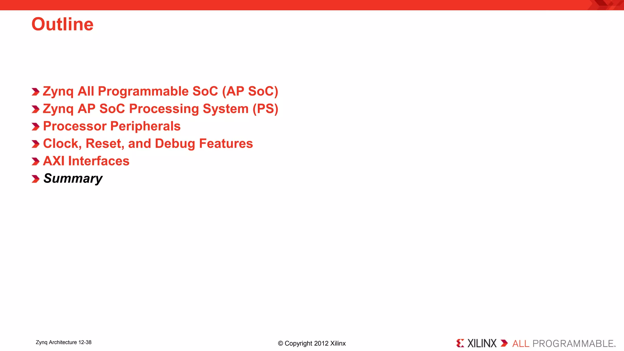 Zynq All Programmable SoC (AP SoC) 
Zynq AP SoC Processing System (PS) 
Processor Peripherals 
Clock, Reset, and Debug Features 
AXI Interfaces 
Summary 
Outline 
Zynq Architecture 12-38 © Copyright 2012 Xilinx 
 