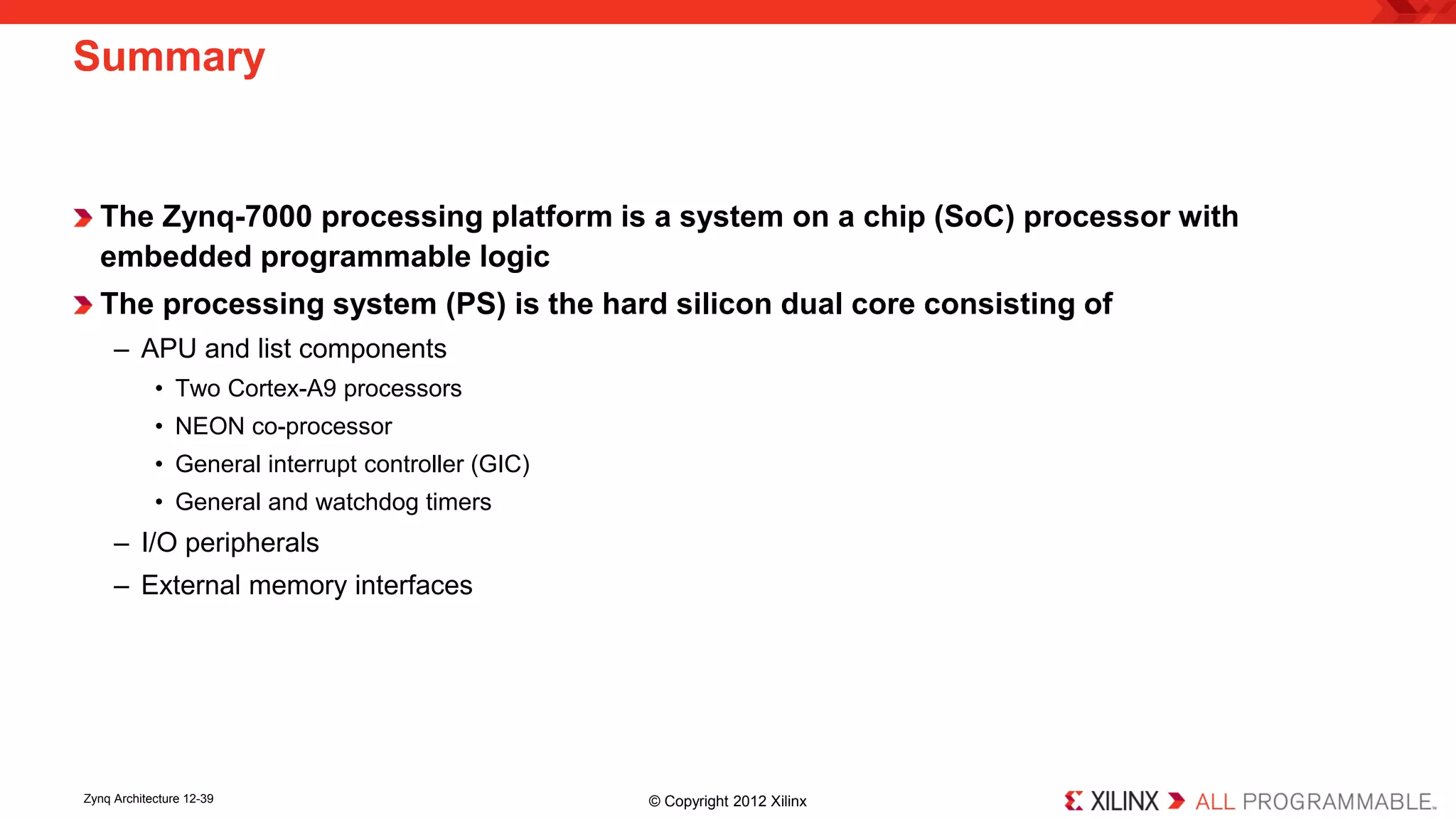 The Zynq-7000 processing platform is a system on a chip (SoC) processor with embedded programmable logic 
The processing system (PS) is the hard silicon dual core consisting of 
– 
APU and list components 
• 
Two Cortex-A9 processors 
• 
NEON co-processor 
• 
General interrupt controller (GIC) 
• 
General and watchdog timers 
– 
I/O peripherals 
– 
External memory interfaces 
Summary 
Zynq Architecture 12-39 © Copyright 2012 Xilinx 
 