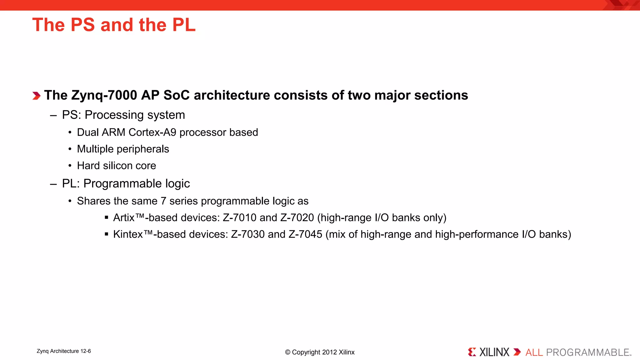 The Zynq-7000 AP SoC architecture consists of two major sections 
– 
PS: Processing system 
• 
Dual ARM Cortex-A9 processor based 
• 
Multiple peripherals 
• 
Hard silicon core 
– 
PL: Programmable logic 
• 
Shares the same 7 series programmable logic as 
 
Artix™-based devices: Z-7010 and Z-7020 (high-range I/O banks only) 
 
Kintex™-based devices: Z-7030 and Z-7045 (mix of high-range and high-performance I/O banks) 
The PS and the PL 
Zynq Architecture 12-6 © Copyright 2012 Xilinx 
 