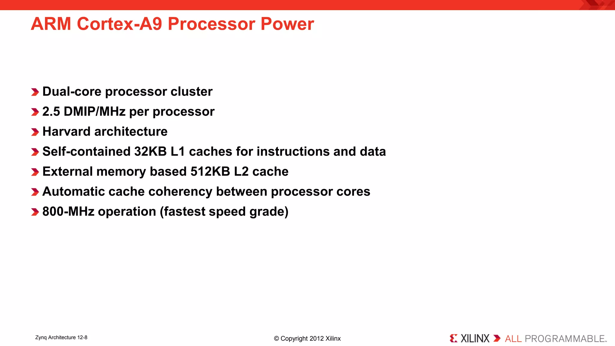 Dual-core processor cluster 
2.5 DMIP/MHz per processor 
Harvard architecture 
Self-contained 32KB L1 caches for instructions and data 
External memory based 512KB L2 cache 
Automatic cache coherency between processor cores 
800-MHz operation (fastest speed grade) 
ARM Cortex-A9 Processor Power 
Zynq Architecture 12-8 © Copyright 2012 Xilinx 
 