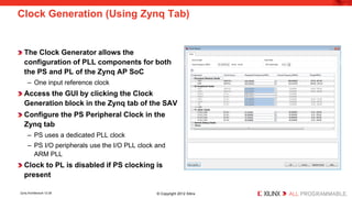 Clock Generation (Using Zynq Tab) 
The Clock Generator allows the configuration of PLL components for both the PS and PL of the Zynq AP SoC 
– 
One input reference clock 
Access the GUI by clicking the Clock Generation block in the Zynq tab of the SAV 
Configure the PS Peripheral Clock in the Zynq tab 
– 
PS uses a dedicated PLL clock 
– 
PS I/O peripherals use the I/O PLL clock and ARM PLL 
Clock to PL is disabled if PS clocking is present 
Zynq Architecture 12-28 © Copyright 2012 Xilinx 
 