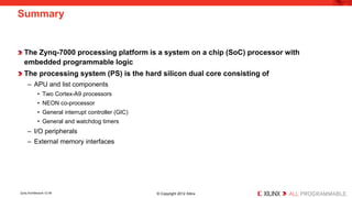 The Zynq-7000 processing platform is a system on a chip (SoC) processor with embedded programmable logic 
The processing system (PS) is the hard silicon dual core consisting of 
– 
APU and list components 
• 
Two Cortex-A9 processors 
• 
NEON co-processor 
• 
General interrupt controller (GIC) 
• 
General and watchdog timers 
– 
I/O peripherals 
– 
External memory interfaces 
Summary 
Zynq Architecture 12-39 © Copyright 2012 Xilinx 
 