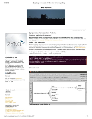 8/24/2016 Zynq design from scratch. Part 29. « New Horizons Zynq Blog
http://svenand.blogdrive.com/archive/189.html#.V72zk_l97IV 1/5
New Horizons
Welcome to my blog
My name is Sven Andersson and I
work as a consultant in embedded
system design, implemented in ASIC
and FPGA.
In my spare time I write this blog
and I hope it will inspire others to 
learn more about this fantastic field. 
I live in Stockholm Sweden and have
my own company
Contact
You are welcome to contact me 
and ask questions or make comments
about my blog.
Google site search
Search
Content
New Horizons
What's new
Starting a blog
Writing a blog
Using an RSS reader
Zynq Design From Scratch
Started February 2014
1 Introduction 
Changes and updates 
2 Zynq­7000 All Programmable SoC
3 ZedBoard and other boards
4 Computer platform and VirtualBox
  Thursday, March 20, 2014
Zynq design from scratch. Part 29.
PetaLinux application development
PetaLinux provides an easy way to develop user applications for Zynq and MicroBlaze Linux systems, including
building, installing, and debugging. This guide describes how to create and debug one application for Zynq­7000. Let's
start by studying the PetaLinux SDK Application Development Guide.
Create a new application
PetaLinux provides a tool to create user application templates for either C or C++. These templates include application
source code and Makefiles so that you can easily configure and compile applications for the target, and install them
into the root file system. We will add the PrimeNumber application we have already used in our earlier experiments.
1. Create a user application by running petalinux­create ­t apps from inside a PetaLinux project on our workstation.
­>cd Projects/PetaLinux/Avnet­Digilent­ZedBoard­2013.3
­>petalinux­create ­t apps ­­name PrimeNumbers
2. Here is the result.
 