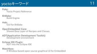 11yoctoキーワード
Poky:
Yocto Project Reference
BitBake:
Build Engine
Hob:
GUI for BitBake
OpenEmbedded Core:
Shared Base Layer of Recipes and Classes
ADT(Application Development Toolkit):
Development environment
Eclipse IDE Plugin:
ADT into the Eclipse IDE
Matchbox:
X Window-based open source graphical UI for Embedded
 