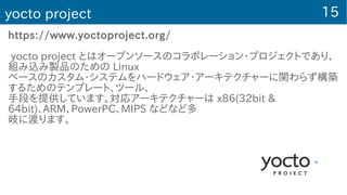 15yocto project
https://www.yoctoproject.org/
yocto project とはオープンソースのコラボレーション・プロジェクトであり、
組み込み製品のための Linux
ベースのカスタム・システムをハードウェア・アーキテクチャーに関わらず構築
するためのテンプレート、ツール、
手段を提供しています。対応アーキテクチャーは x86(32bit &
64bit)、ARM、PowerPC、MIPS などなど多
岐に渡ります。
 