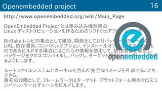 16Openembedded project
http://www.openembedded.org/wiki/Main_Page
OpenEmbedded Project とは組み込み機器用の
Linux ディストリビューションを作るためのソフトウェアフレームワーク
BirBake レシピの集合として維持、開発をしておりパッケージのソースの
URL、依存関係、コンパイルオプション、インストールオプションをまとめたも
のであるビルドする場合にはこれらの情報を使用して、依存関係を解決し、
パッケージをクロスコンパイルし、パックし、ターゲット機器にインストールでき
るようにします。
ルートファイルシステムとカーネルを含んだ完全なイメージを作成することも
できる。
最初の段階として、フレームワークはターゲット・プラットフォーム用のクロスコ
ンパイル・ツールチェーンをビルドします。
 