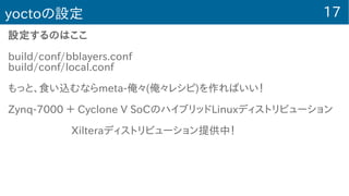 17yoctoの設定
設定するのはここ
build/conf/bblayers.conf
build/conf/local.conf
もっと、食い込むならmeta-俺々(俺々レシピ)を作ればいい！
Zynq-7000 ＋ Cyclone V SoCのハイブリッドLinuxディストリビューション
　　　　　　Xilteraディストリビューション提供中！
 