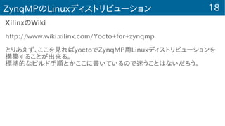 18ZynqMPのLinuxディストリビューション
XilinxのWiki
http://www.wiki.xilinx.com/Yocto+for+zynqmp
とりあえず、ここを見ればyoctoでZynqMP用Linuxディストリビューションを
構築することが出来る。
標準的なビルド手順とかここに書いているので迷うことはないだろう。
 