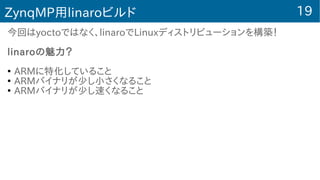 19ZynqMP用linaroビルド
今回はyoctoではなく、linaroでLinuxディストリビューションを構築！
linaroの魅力？
●
ARMに特化していること
●
ARMバイナリが少し小さくなること
●
ARMバイナリが少し速くなること
 