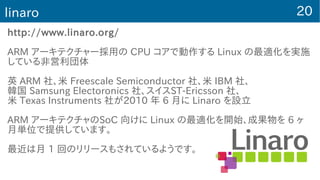 20linaro
http://www.linaro.org/
ARM アーキテクチャー採用の CPU コアで動作する Linux の最適化を実施
している非営利団体
英 ARM 社、米 Freescale Semiconductor 社、米 IBM 社、
韓国 Samsung Electoronics 社、スイスST-Ericsson 社、
米 Texas Instruments 社が2010 年 6 月に Linaro を設立
ARM アーキテクチャのSoC 向けに Linux の最適化を開始、成果物を 6 ヶ
月単位で提供しています。
最近は月 1 回のリリースもされているようです。
 