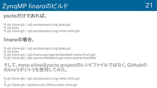 21ZynqMP linaroのビルド
yoctoだけであれば、
% git clone git://git.yoctoproject.org/poky.git
% cd poky
% git clone git://git.yoctoproject.org/meta-xilinx.git
linaroの場合、
% git clone git://git.yoctoproject.org/poky.git
% cd poky
% git clone git://git.linaro.org/openembedded/meta-linaro.git
% git clone git://git.openembedded.org/meta-openembedded
そして、meta-xilinxはyocto projectのレシピファイルではなく、Githubの
Xilinxリポジトリを使用してみた。
% git clone git://git.yoctoproject.org/meta-xilinx.git
↓
% git clone git://github.com/Xilinx/meta-xilinx.git
 