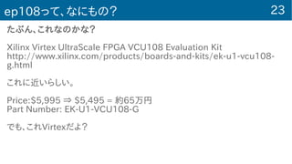 23ep108って、なにもの？
たぶん、これなのかな？
Xilinx Virtex UltraScale FPGA VCU108 Evaluation Kit
http://www.xilinx.com/products/boards-and-kits/ek-u1-vcu108-
g.html
これに近いらしい。
Price:$5,995 ⇒ $5,495 = 約65万円
Part Number: EK-U1-VCU108-G
でも、これVirtexだよ？
 