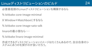 24Linuxディストリビューションのビルド
必要最低限のLinuxディストリビューションを構築するなら
% bitbake core-image-minimal
X Window＋Matchboxにするなら
% bitbake core-image-sato-sdk
linaroの最小限なら・・・
% bitbake linaro-image-minimal
作成できるディストリビューションイメージはたくさんあるので、自分自身のシ
ステムにあうのを探すのが良いだろう。
 