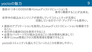 9yoctoの魅力
最新かつ多くのOSSの俺々Linuxディストリビューションを
　　　　　　　　　　　　　　　　　　　素早く構築することが出来る。
世界中の組込みエンジニアが使用していてコミュニティが活発に
　　　　　　　　　　　　活動しているのでバグ・アップデートも素早い。
●
最新のアプリケーションを使用したLinuxディストリビューションを構築でき
ること。
●
世の中の最新OSSを使用できること
●
必要なパッケージだけ組み込めること（依存関係も解決して）
●
素早くLinux環境とクロス開発環境を整備できること
yoctoはコミュニティも盛んでこういったところを解決しやすい。
 