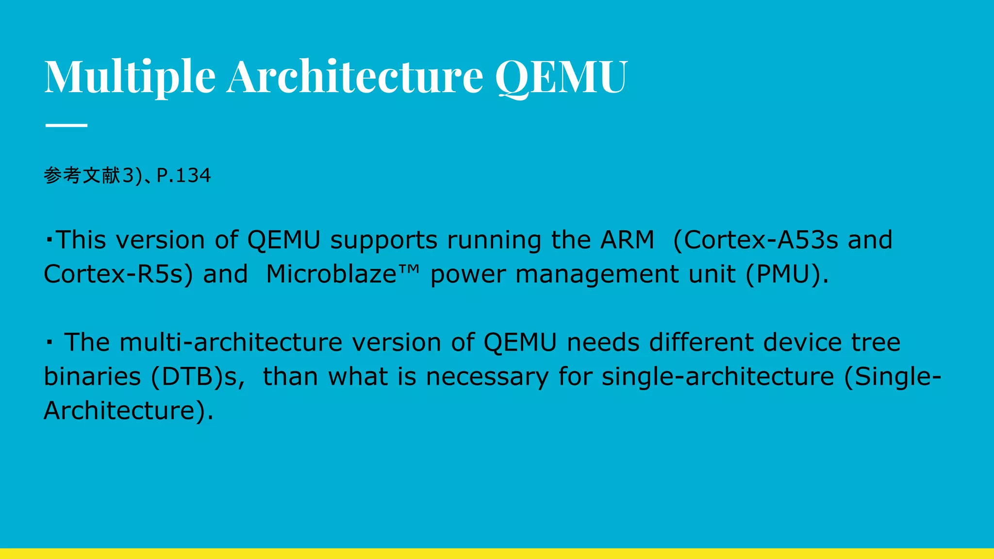 Multiple Architecture QEMU
参考文献3)、P.134
・This version of QEMU supports running the ARM　(Cortex-A53s and
Cortex-R5s) and　Microblaze™ power management unit (PMU).
・ The multi-architecture version of QEMU needs different device tree
binaries (DTB)s,　than what is necessary for single-architecture (Single-
Architecture).
 