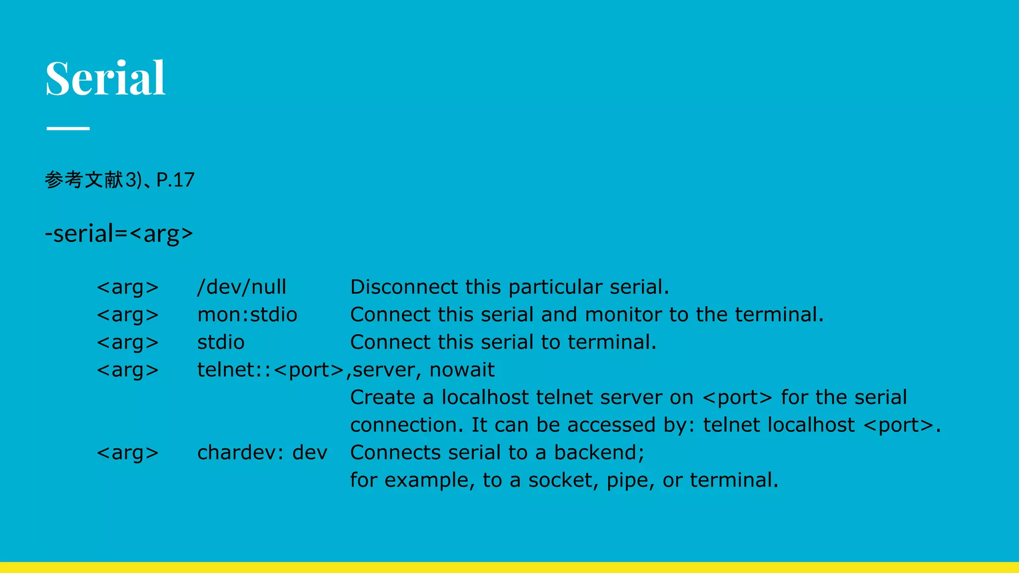 Serial
参考文献3)、P.17
-serial=<arg>
<arg> /dev/null Disconnect this particular serial.
<arg> mon:stdio Connect this serial and monitor to the terminal.
<arg> stdio Connect this serial to terminal.
<arg> telnet::<port>,server, nowait
Create a localhost telnet server on <port> for the serial
connection. It can be accessed by: telnet localhost <port>.
<arg> chardev: dev Connects serial to a backend;
for example, to a socket, pipe, or terminal.
 