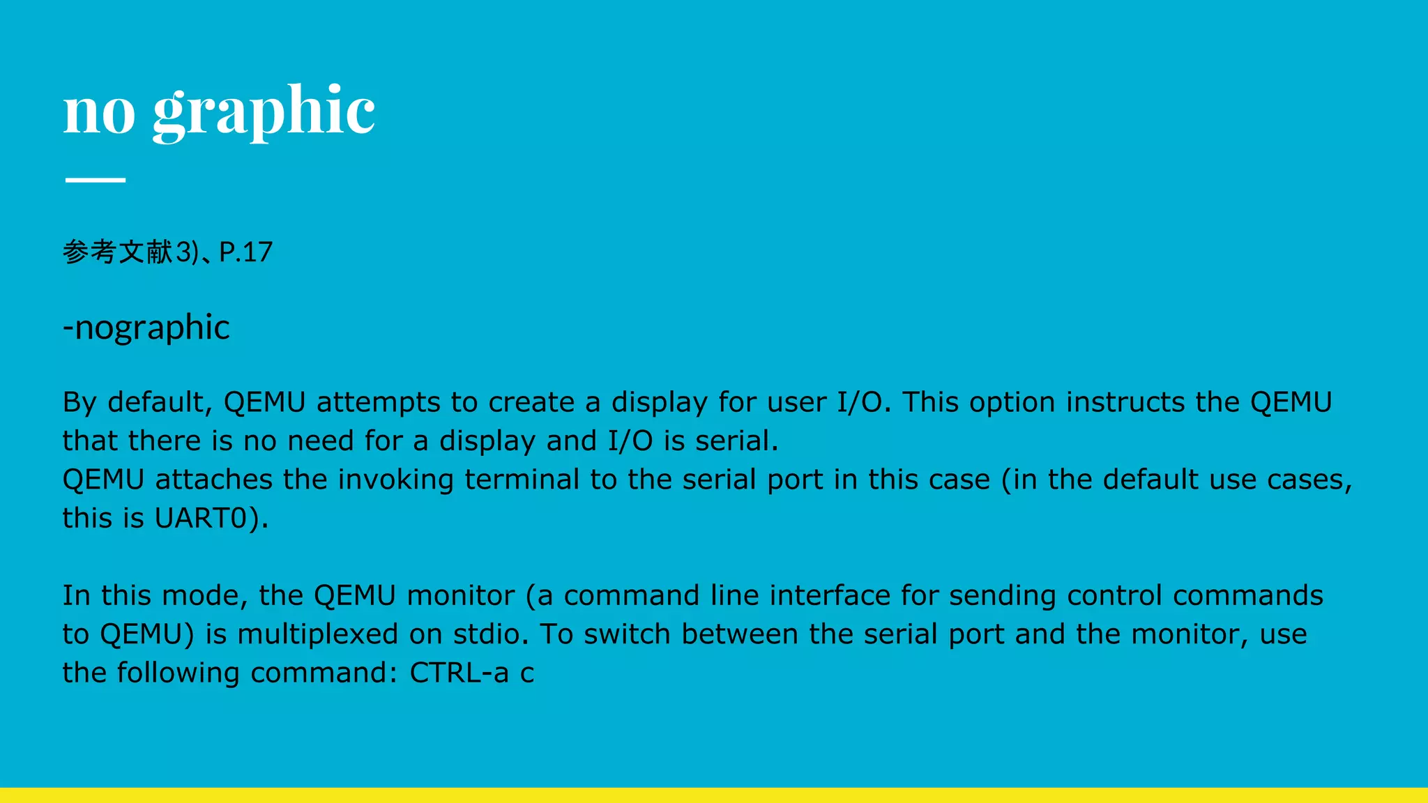 no graphic
参考文献3)、P.17
-nographic
By default, QEMU attempts to create a display for user I/O. This option instructs the QEMU
that there is no need for a display and I/O is serial.
QEMU attaches the invoking terminal to the serial port in this case (in the default use cases,
this is UART0).
In this mode, the QEMU monitor (a command line interface for sending control commands
to QEMU) is multiplexed on stdio. To switch between the serial port and the monitor, use
the following command: CTRL-a c
 