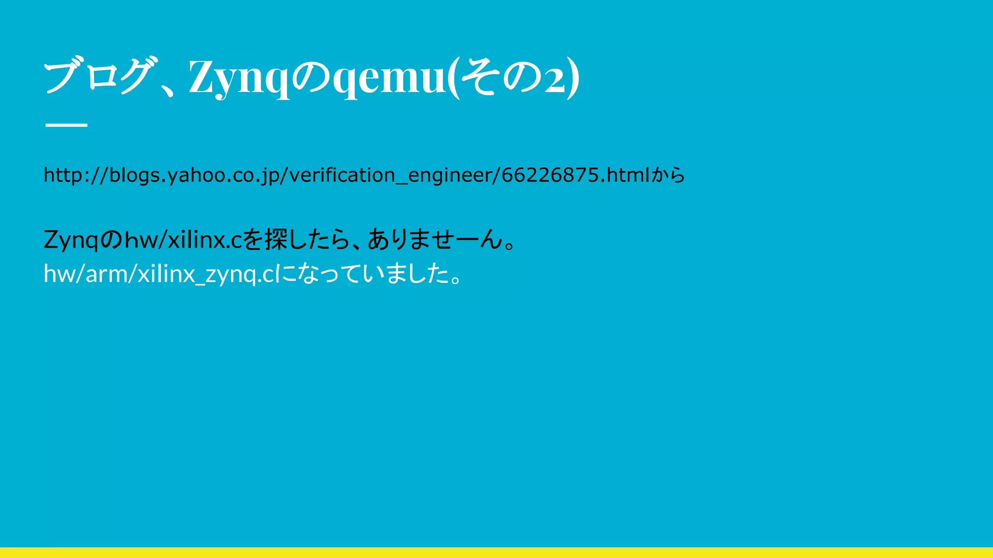 ブログ、Zynqのqemu(その2)
http://blogs.yahoo.co.jp/verification_engineer/66226875.htmlから
Zynqのｈw/xilinx.cを探したら、ありませーん。
hw/arm/xilinx_zynq.cになっていました。
 