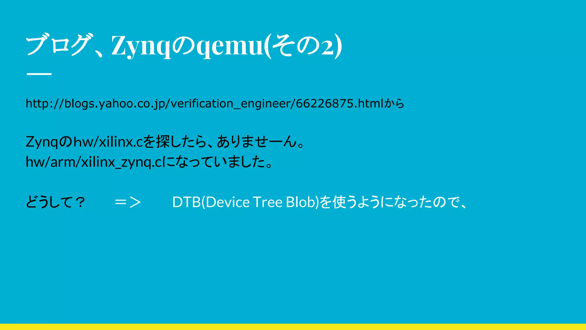 ブログ、Zynqのqemu(その2)
http://blogs.yahoo.co.jp/verification_engineer/66226875.htmlから
Zynqのｈw/xilinx.cを探したら、ありませーん。
hw/arm/xilinx_zynq.cになっていました。
どうして？ ＝＞ DTB(Device Tree Blob)を使うようになったので、
 