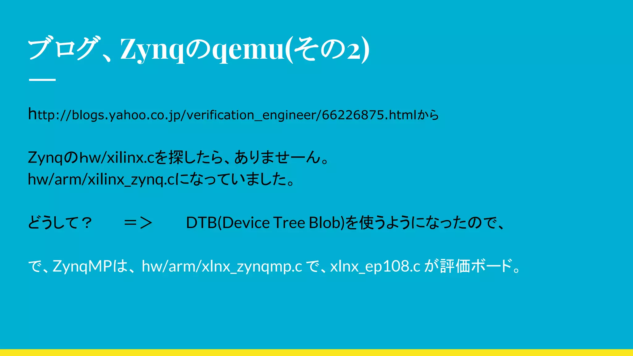ブログ、Zynqのqemu(その2)
http://blogs.yahoo.co.jp/verification_engineer/66226875.htmlから
Zynqのｈw/xilinx.cを探したら、ありませーん。
hw/arm/xilinx_zynq.cになっていました。
どうして？ ＝＞ DTB(Device Tree Blob)を使うようになったので、
で、ZynqMPは、 hw/arm/xlnx_zynqmp.c で、xlnx_ep108.c が評価ボード。
 