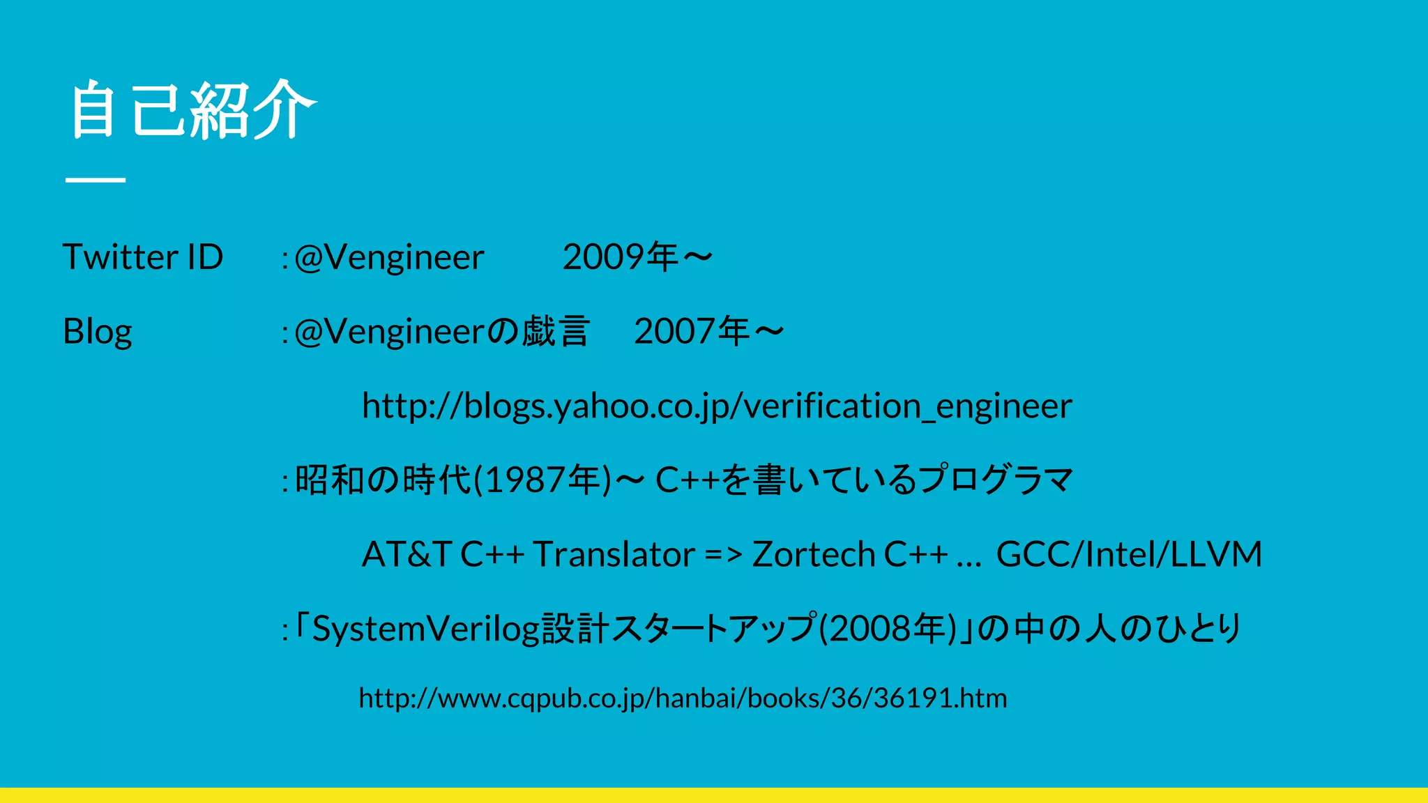 自己紹介
Twitter ID ：@Vengineer 2009年〜
Blog　　 ：@Vengineerの戯言 2007年〜
http://blogs.yahoo.co.jp/verification_engineer
：昭和の時代(1987年)〜 C++を書いているプログラマ
AT&T C++ Translator => Zortech C++ … GCC/Intel/LLVM
：「SystemVerilog設計スタートアップ(2008年)」の中の人のひとり
http://www.cqpub.co.jp/hanbai/books/36/36191.htm
 