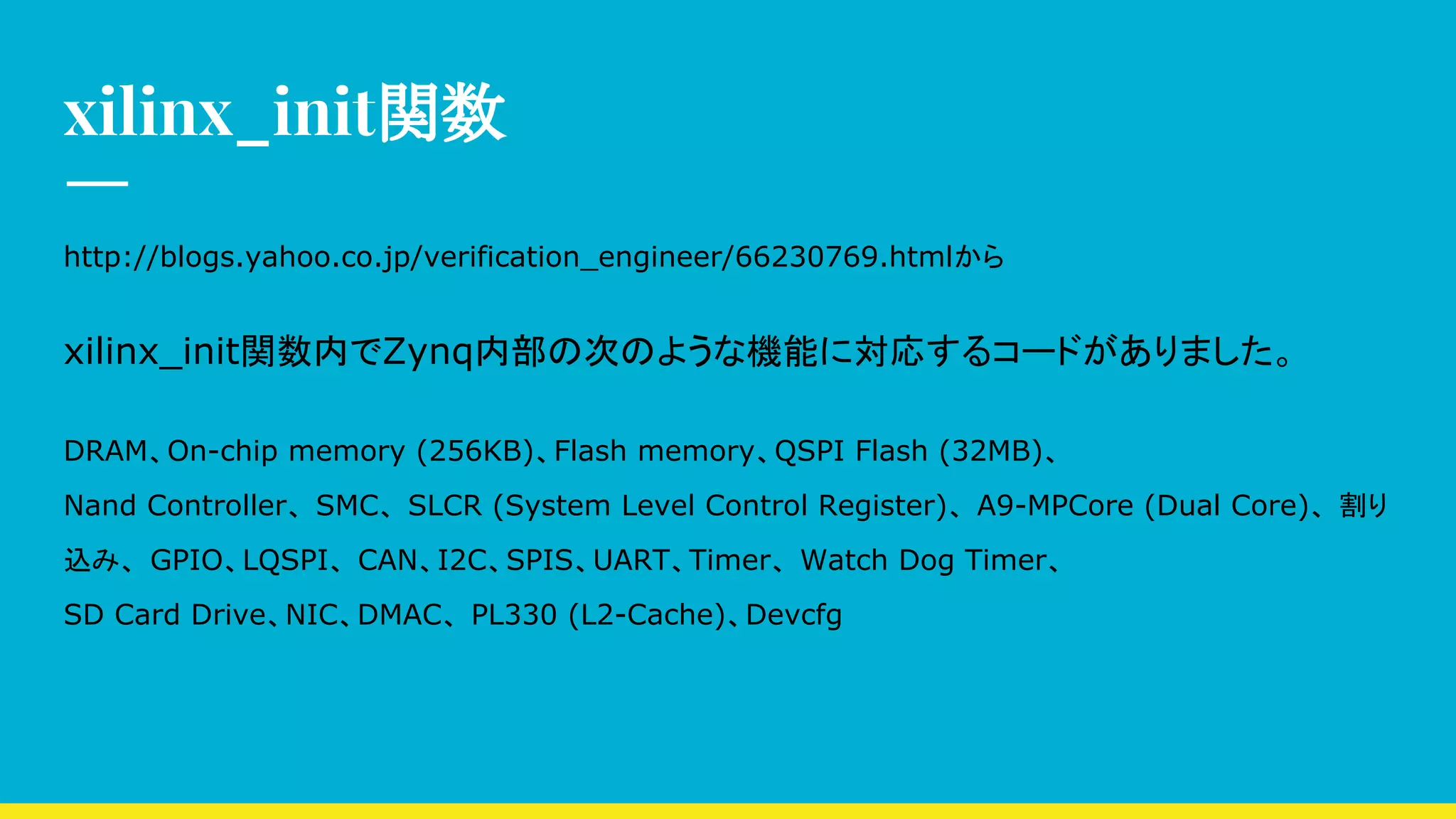 xilinx_init関数
http://blogs.yahoo.co.jp/verification_engineer/66230769.htmlから
xilinx_init関数内でZynq内部の次のような機能に対応するコードがありました。
DRAM、On-chip memory (256KB)、Flash memory、QSPI Flash (32MB)、
Nand Controller、 SMC、 SLCR (System Level Control Register)、 A9-MPCore (Dual Core)、 割り
込み、 GPIO、LQSPI、 CAN、I2C、SPIS、UART、Timer、 Watch Dog Timer、
SD Card Drive、NIC、DMAC、 PL330 (L2-Cache)、Devcfg
 