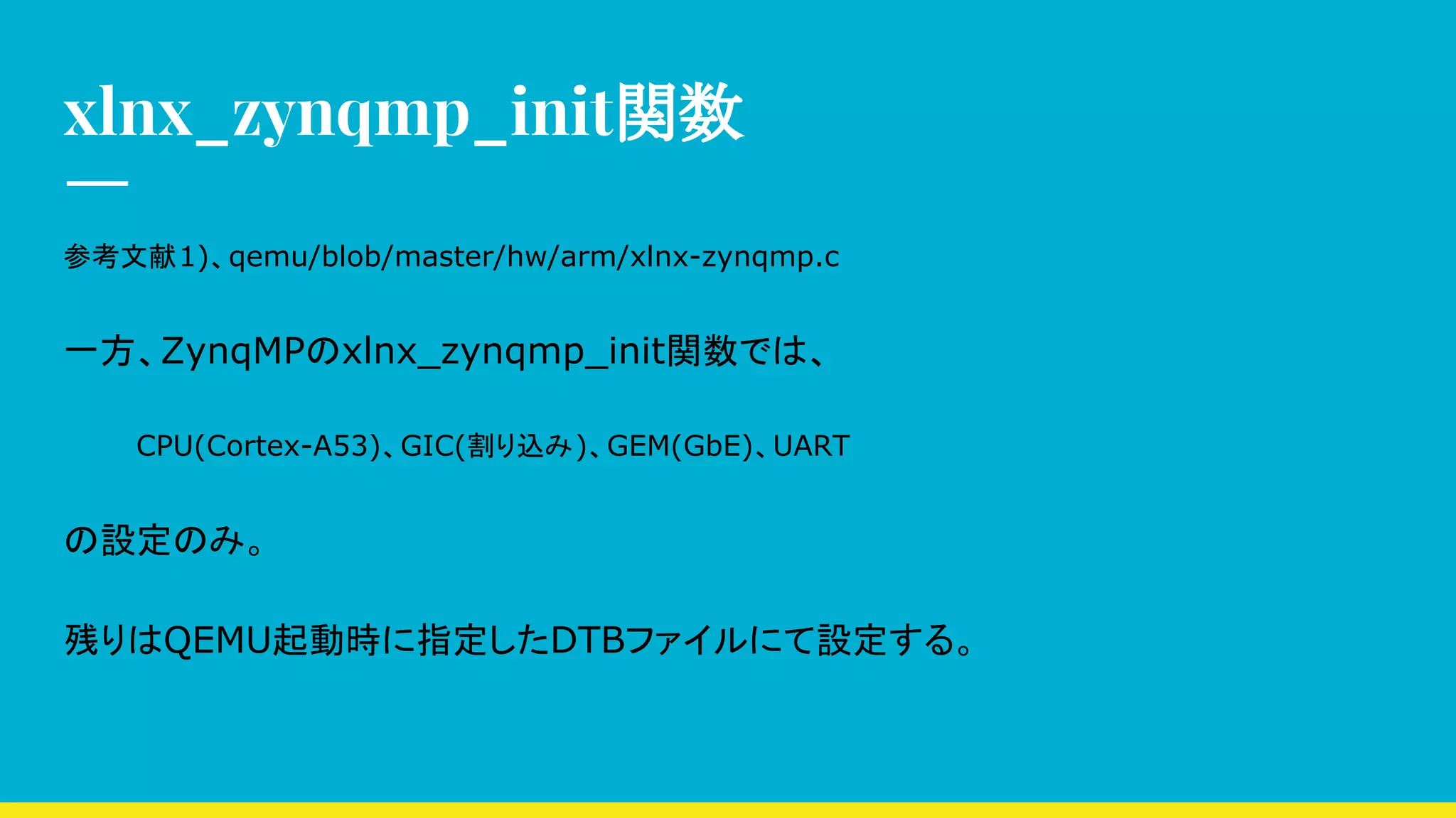 xlnx_zynqmp_init関数
参考文献1)、qemu/blob/master/hw/arm/xlnx-zynqmp.c
一方、ZynqMPのxlnx_zynqmp_init関数では、
CPU(Cortex-A53)、GIC(割り込み)、GEM(GbE)、UART
の設定のみ。
残りはQEMU起動時に指定したDTBファイルにて設定する。
 