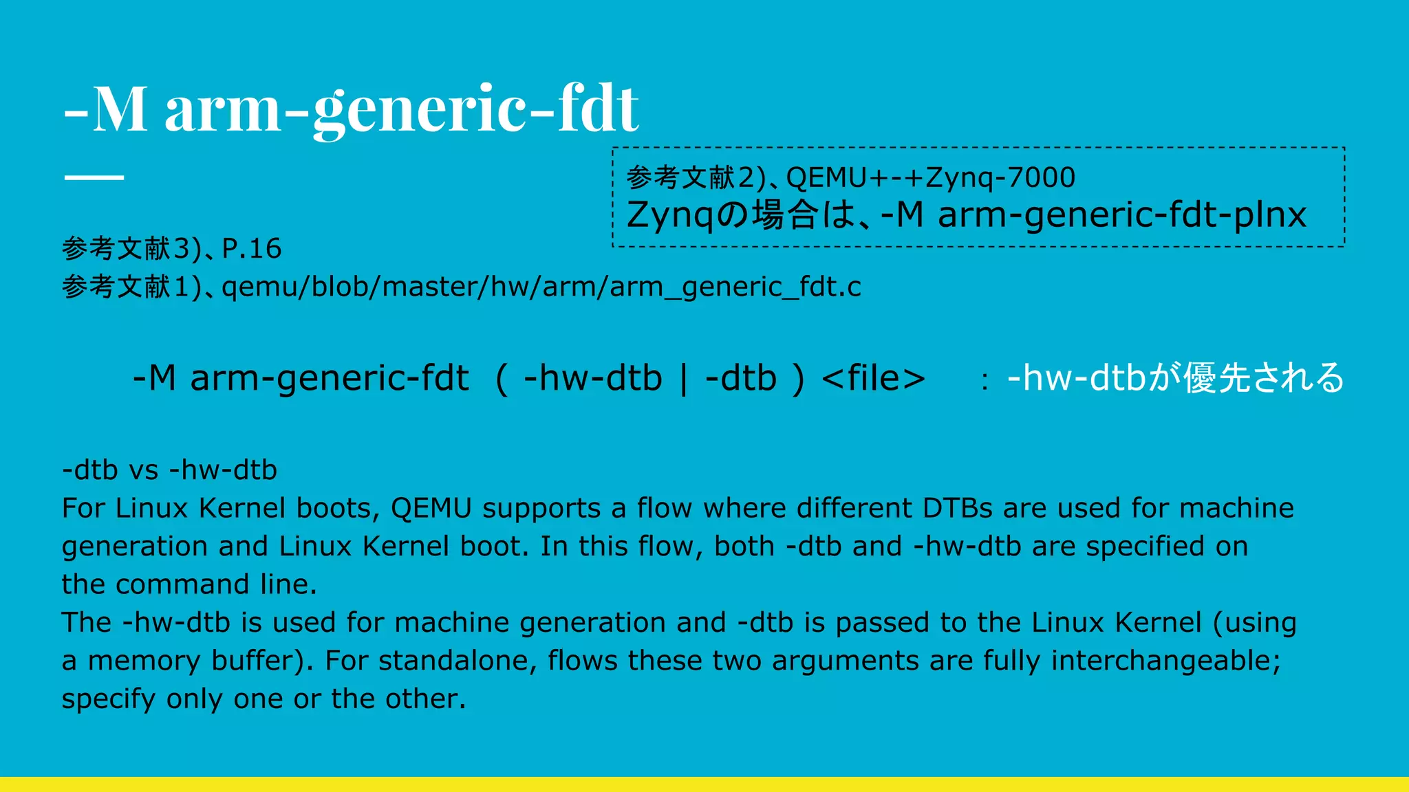 -M arm-generic-fdt
参考文献3)、P.16
参考文献1)、qemu/blob/master/hw/arm/arm_generic_fdt.c
-M arm-generic-fdt ( -hw-dtb | -dtb ) <file>　　： -hw-dtbが優先される
-dtb vs -hw-dtb
For Linux Kernel boots, QEMU supports a flow where different DTBs are used for machine
generation and Linux Kernel boot. In this flow, both -dtb and -hw-dtb are specified on
the command line.
The -hw-dtb is used for machine generation and -dtb is passed to the Linux Kernel (using
a memory buffer). For standalone, flows these two arguments are fully interchangeable;
specify only one or the other.
参考文献2)、QEMU+-+Zynq-7000
Zynqの場合は、-M arm-generic-fdt-plnx
 