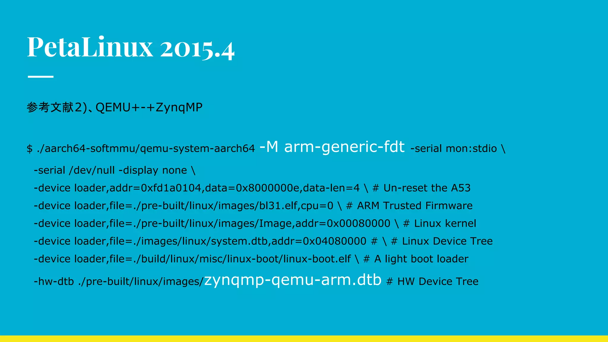 PetaLinux 2015.4
参考文献2)、QEMU+-+ZynqMP
$ ./aarch64-softmmu/qemu-system-aarch64 -M arm-generic-fdt -serial mon:stdio 
-serial /dev/null -display none 
-device loader,addr=0xfd1a0104,data=0x8000000e,data-len=4  # Un-reset the A53
-device loader,file=./pre-built/linux/images/bl31.elf,cpu=0  # ARM Trusted Firmware
-device loader,file=./pre-built/linux/images/Image,addr=0x00080000  # Linux kernel
-device loader,file=./images/linux/system.dtb,addr=0x04080000 #  # Linux Device Tree
-device loader,file=./build/linux/misc/linux-boot/linux-boot.elf  # A light boot loader
-hw-dtb ./pre-built/linux/images/zynqmp-qemu-arm.dtb # HW Device Tree
 