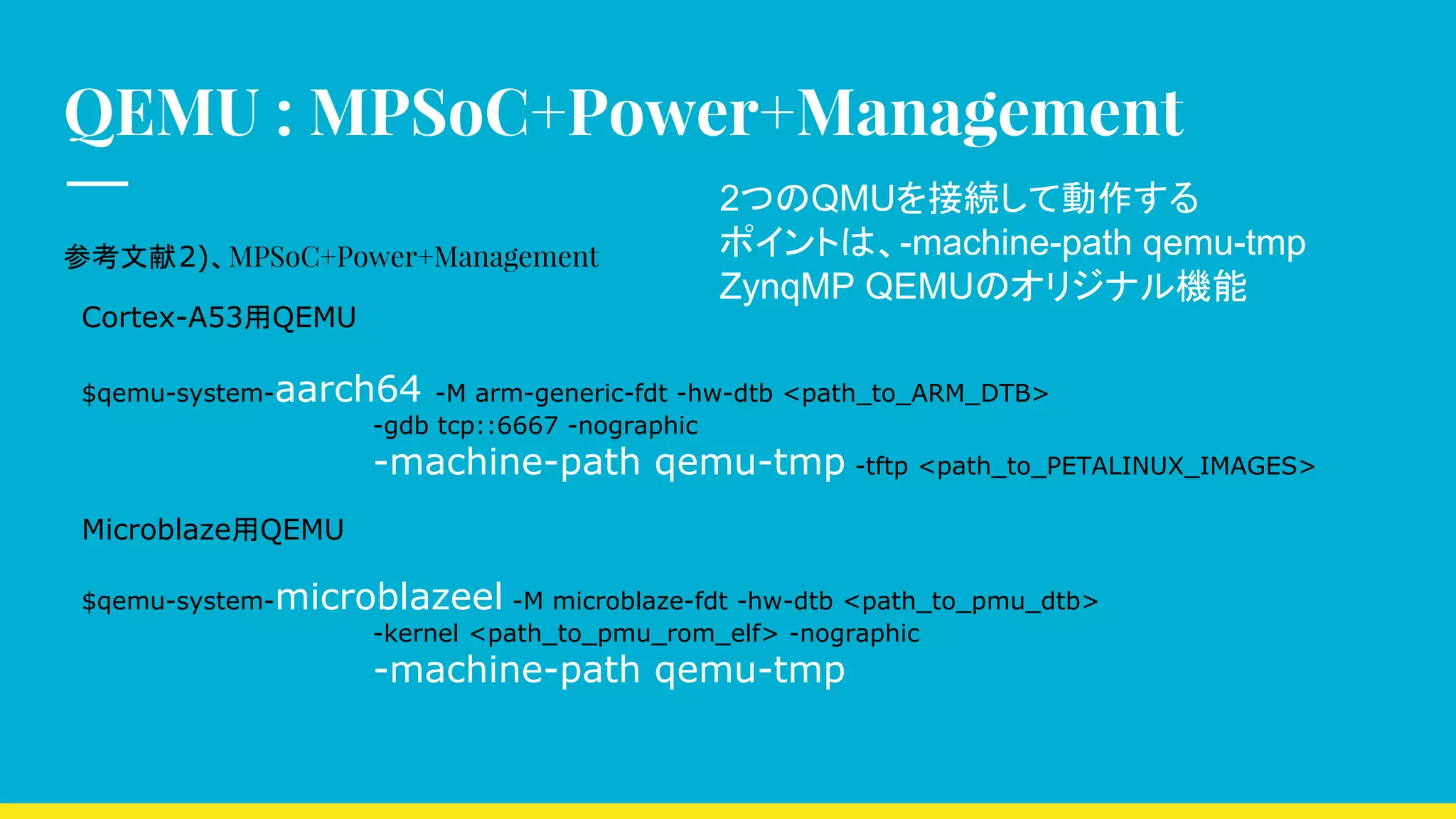 QEMU : MPSoC+Power+Management
参考文献2)、MPSoC+Power+Management
Cortex-A53用QEMU
$qemu-system-aarch64 -M arm-generic-fdt -hw-dtb <path_to_ARM_DTB>
-gdb tcp::6667 -nographic
-machine-path qemu-tmp -tftp <path_to_PETALINUX_IMAGES>
Microblaze用QEMU
$qemu-system-microblazeel -M microblaze-fdt -hw-dtb <path_to_pmu_dtb>
-kernel <path_to_pmu_rom_elf> -nographic
-machine-path qemu-tmp
2つのQMUを接続して動作する
ポイントは、-machine-path qemu-tmp
ZynqMP QEMUのオリジナル機能
 