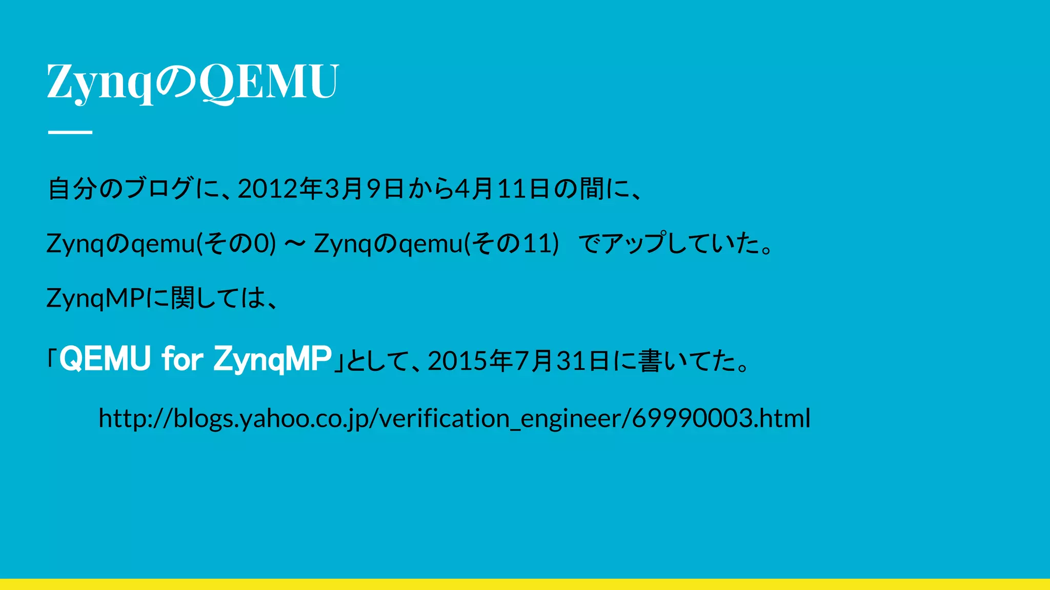 ZynqのQEMU
自分のブログに、2012年3月9日から4月11日の間に、
Zynqのqemu(その0) 〜 Zynqのqemu(その11)　でアップしていた。
ZynqMPに関しては、
「QEMU for ZynqMP」として、2015年7月31日に書いてた。
　 http://blogs.yahoo.co.jp/verification_engineer/69990003.html
 