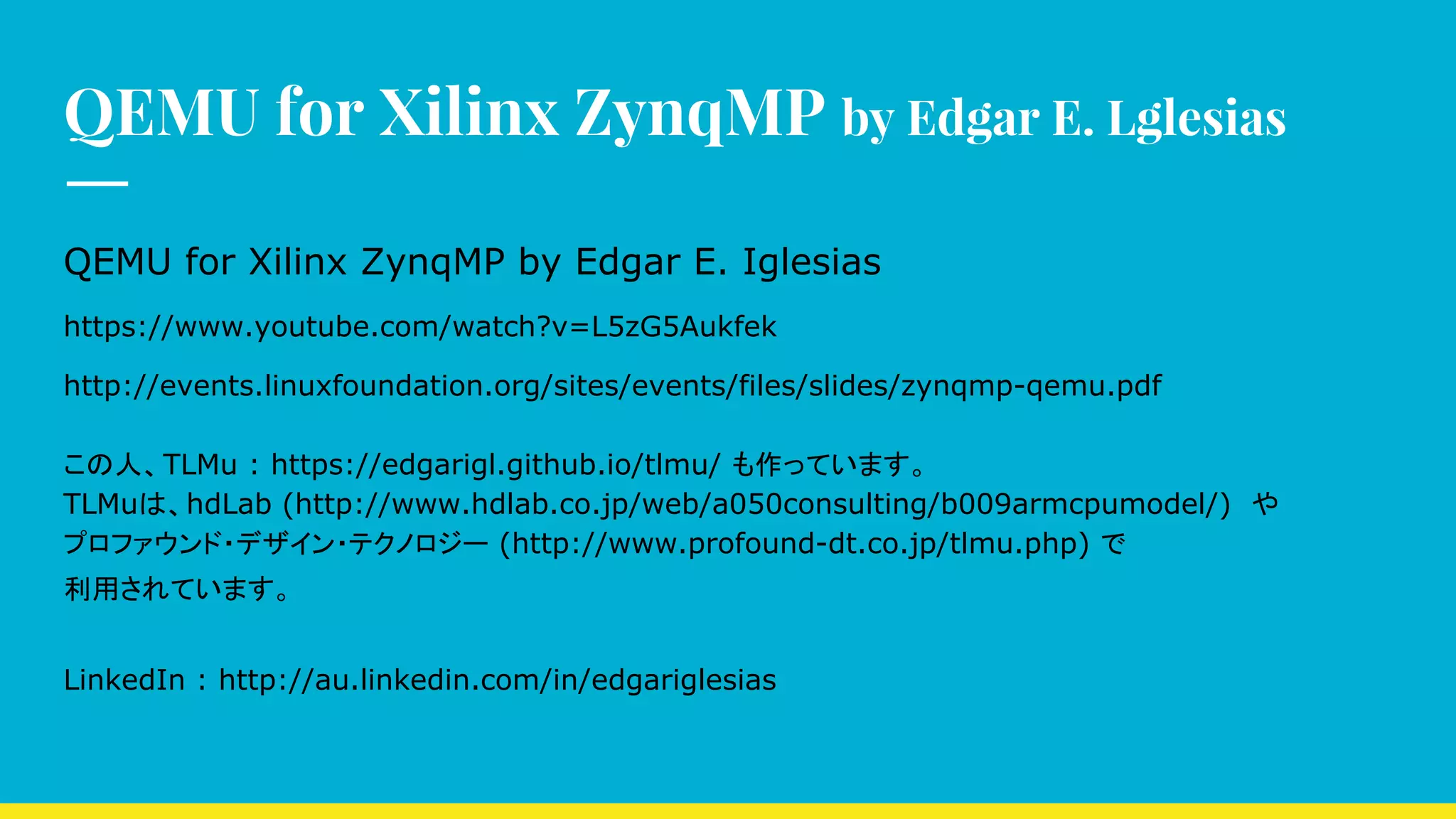QEMU for Xilinx ZynqMP by Edgar E. Lglesias
QEMU for Xilinx ZynqMP by Edgar E. Iglesias
https://www.youtube.com/watch?v=L5zG5Aukfek
http://events.linuxfoundation.org/sites/events/files/slides/zynqmp-qemu.pdf
この人、TLMu : https://edgarigl.github.io/tlmu/ も作っています。
TLMuは、hdLab (http://www.hdlab.co.jp/web/a050consulting/b009armcpumodel/)　や
プロファウンド・デザイン・テクノロジー (http://www.profound-dt.co.jp/tlmu.php) で
利用されています。
LinkedIn : http://au.linkedin.com/in/edgariglesias
 
