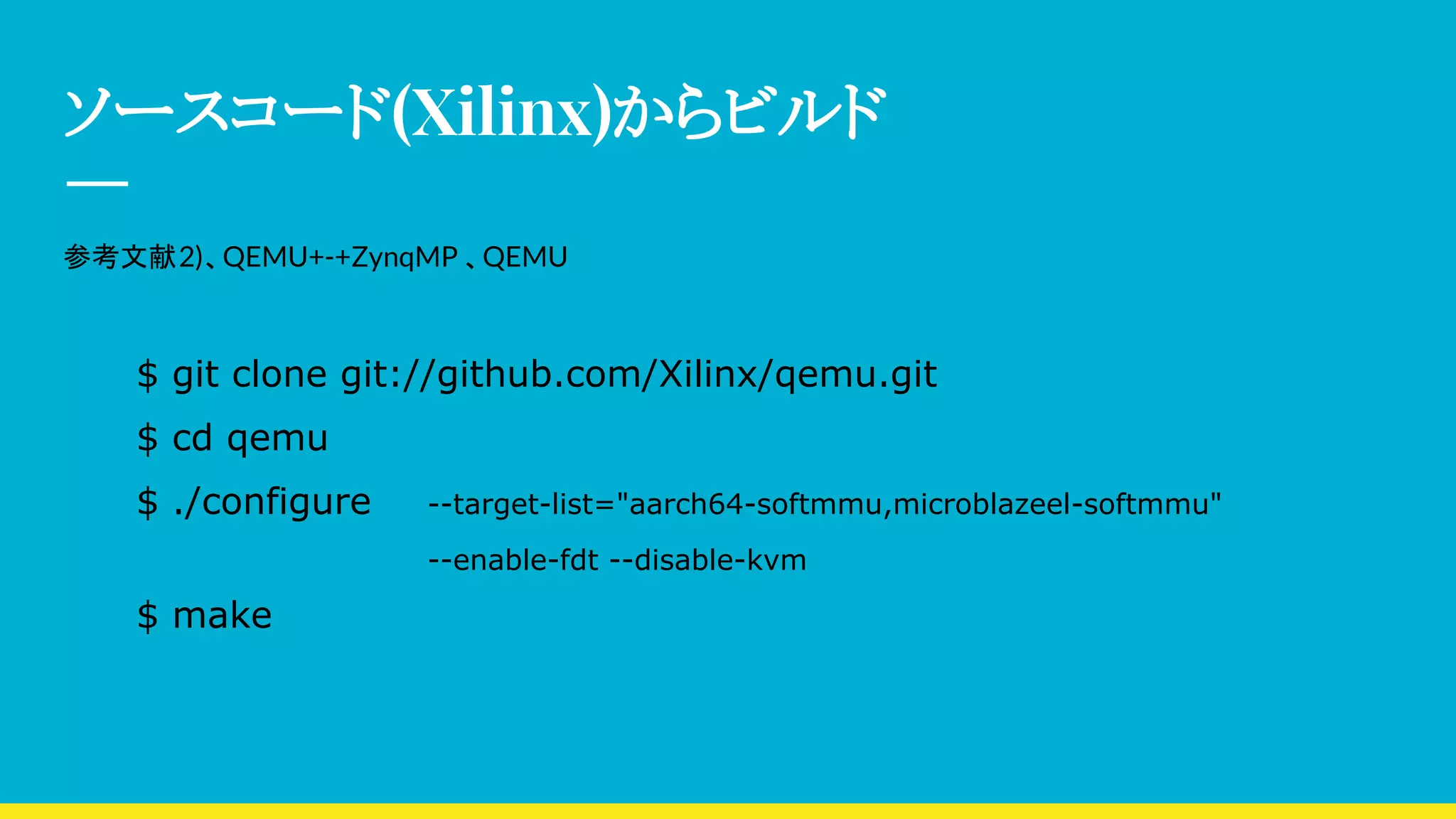 ソースコード(Xilinx)からビルド
参考文献2)、QEMU+-+ZynqMP 、QEMU
$ git clone git://github.com/Xilinx/qemu.git
$ cd qemu
$ ./configure --target-list="aarch64-softmmu,microblazeel-softmmu"
--enable-fdt --disable-kvm
$ make
 