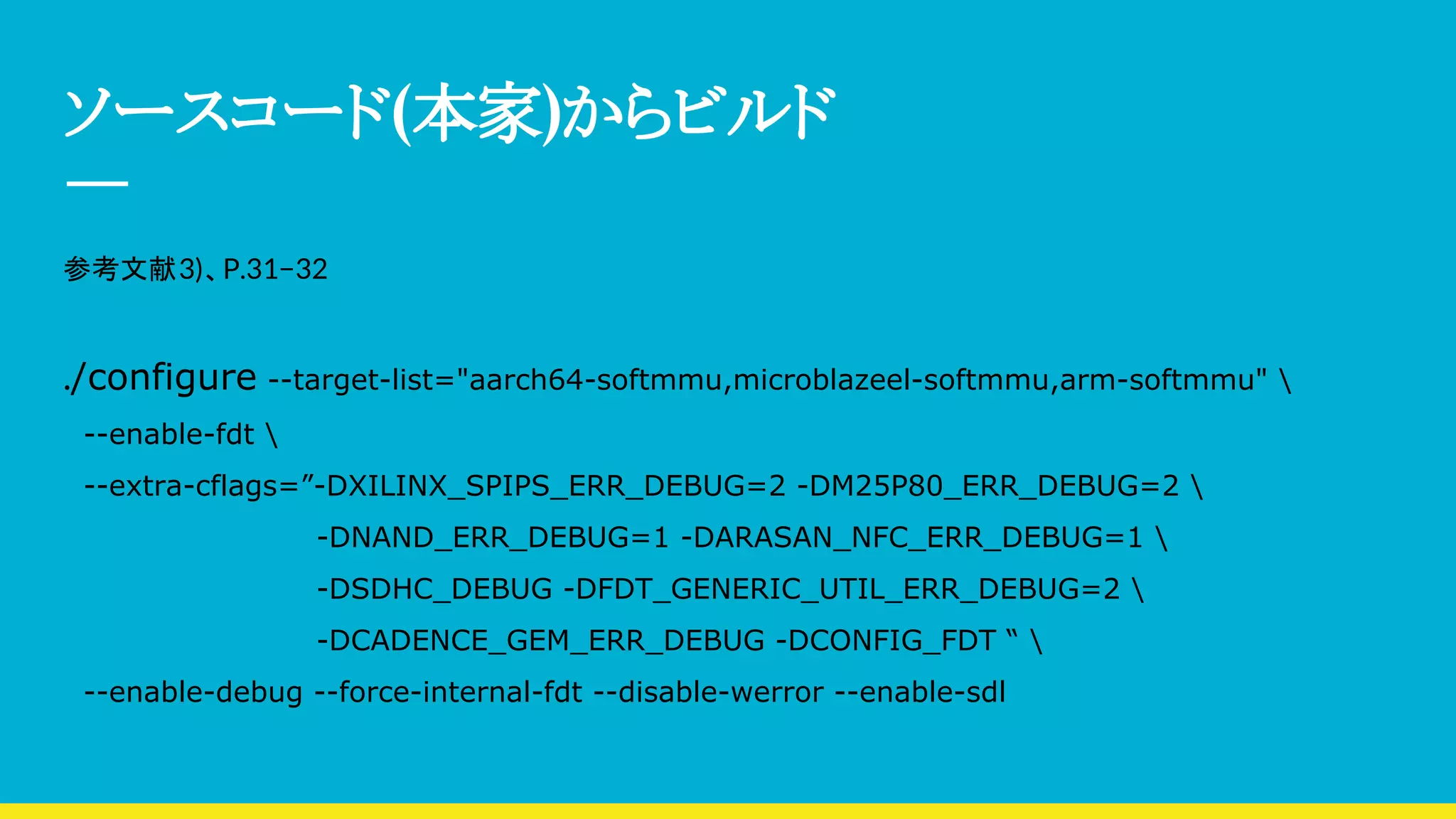 ソースコード(本家)からビルド
参考文献3)、P.31−32
./configure --target-list="aarch64-softmmu,microblazeel-softmmu,arm-softmmu" 
--enable-fdt 
--extra-cflags=”-DXILINX_SPIPS_ERR_DEBUG=2 -DM25P80_ERR_DEBUG=2 
-DNAND_ERR_DEBUG=1 -DARASAN_NFC_ERR_DEBUG=1 
-DSDHC_DEBUG -DFDT_GENERIC_UTIL_ERR_DEBUG=2 
-DCADENCE_GEM_ERR_DEBUG -DCONFIG_FDT “ 
--enable-debug --force-internal-fdt --disable-werror --enable-sdl
 