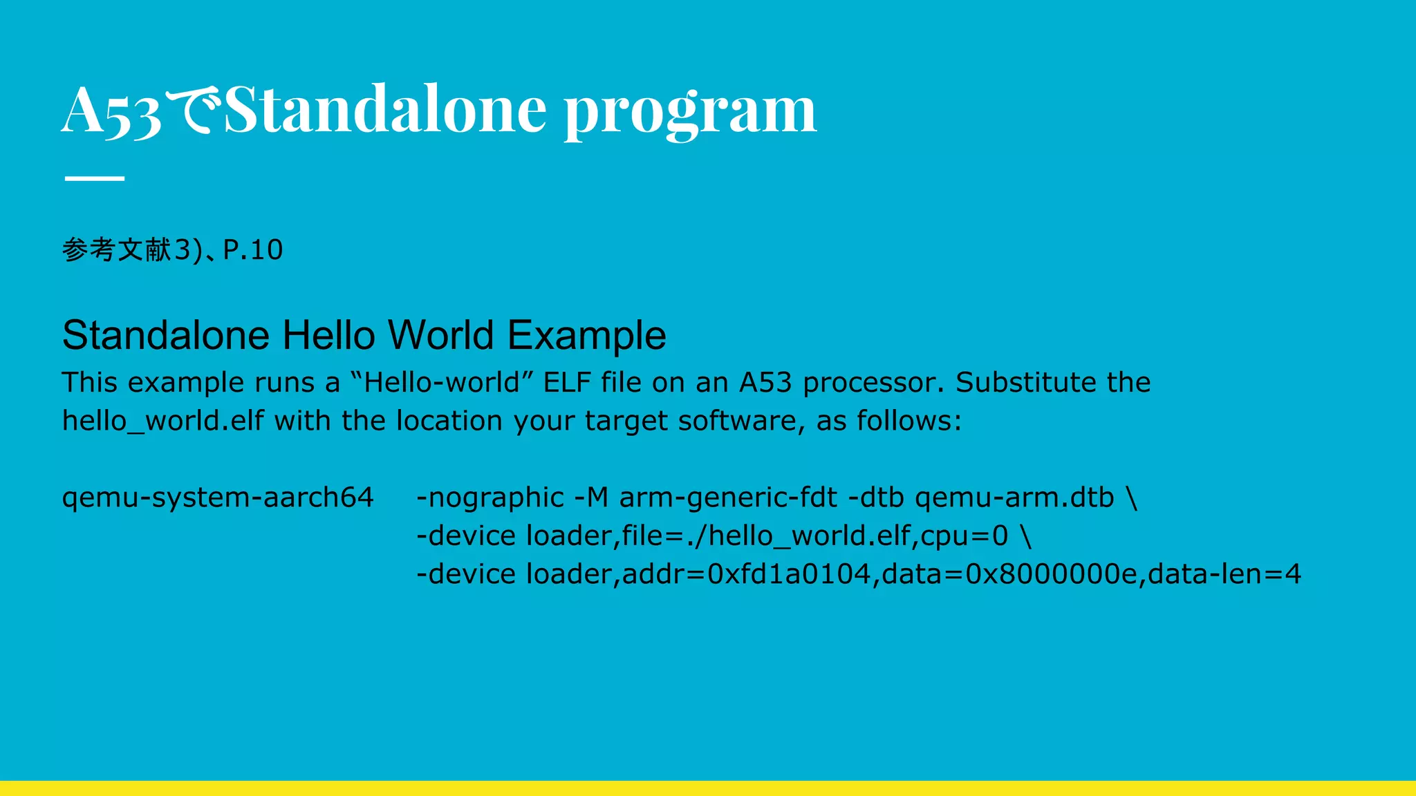 A53でStandalone program
参考文献3)、P.10
Standalone Hello World Example
This example runs a “Hello-world” ELF file on an A53 processor. Substitute the
hello_world.elf with the location your target software, as follows:
qemu-system-aarch64 -nographic -M arm-generic-fdt -dtb qemu-arm.dtb 
-device loader,file=./hello_world.elf,cpu=0 
-device loader,addr=0xfd1a0104,data=0x8000000e,data-len=4
 