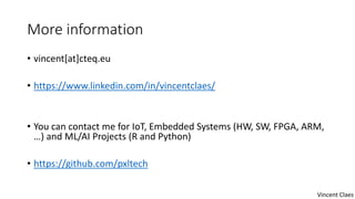 More information
• vincent[at]cteq.eu
• https://www.linkedin.com/in/vincentclaes/
• You can contact me for IoT, Embedded Systems (HW, SW, FPGA, ARM,
…) and ML/AI Projects (R and Python)
• https://github.com/pxltech
Vincent Claes
 