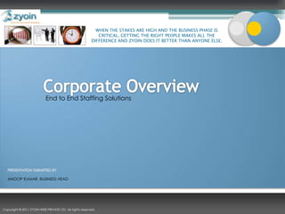 WHEN THE STAKES ARE HIGH AND THE BUSINESS PHASE IS CRITICAL, GETTING THE RIGHT PEOPLE MAKES ALL THE DIFFERENCE AND ZYOIN DOES IT BETTER THAN ANYONE ELSE. Corporate Overview End to End Staffing Solutions PRESENTATION SUBMITTED BY ANOOP KUMAR, BUSINESS HEAD Copyright © 2011 ZYOIN WEB PRIVATE LTD. All rights reserved. 