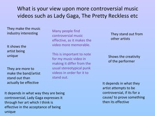 What is your view upon more controversial music 
videos such as Lady Gaga, The Pretty Reckless etc 
They make the music 
industry interesting They stand out from 
other artists 
Many people find 
controversial music 
effective, as it makes the 
video more memorable. 
It shows the 
artist being 
unique Shows the creativity 
of the performer 
It depends in what they 
artist attempts to be 
controversial, if its for a 
cause/ to prove something 
then its effective 
They are more to 
make the band/artist 
stand out than 
actually be effective 
This is important to note 
for my music video in 
making it differ from the 
usual stereotypical punk 
videos in order for it to 
stand out. 
It depends in what way they are being 
controversial, Lady Gaga expresses it 
through her art which I think is 
effective in the acceptance of being 
unique 
 