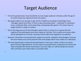 Target Audience 
• From this questionnaire I have found that my main target audience is females under the age of 
25, which means the majority of them are youths. 
• My target audience are younger in age, which is helpful as according to Washington Post, 
“teenagers spend more than 7½ hours a day consuming media — watching TV, listening to 
music, surfing the Web, social networking, and playing video games” this means that my 
target audience is large in numbers. 
• Due to the large amount of time teenagers spend online, it comes to no surprise that the 
majority of the participants view music videos on YouTube. This is useful as my music video 
will be uploaded into YouTube, meaning it will be able to be targeted at my audience. 
• Research I found from my questionnaire supports my earlier realisation that teenagers consume 
the most media as my survey presents that most people watch music videos on a daily basis. 
• The most popular genre chosen by the participants is rock music, which is where my chosen 
genre of punk originated from. For this reason my questionnaire is important as it shows the 
views of people who will be interesting in my music video, so I will be taking into account 
their comments upon what makes a successful video. 
• 
 