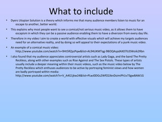 What to include 
• Dyers Utopian Solution is a theory which informs me that many audience members listen to music for an 
escape to another, better world. 
• This explains why most people want to see a comical/not serious music video, as it allows them to have 
escapism in which they can be a passive audience enabling them to have a diversion from every day life. 
• Therefore in my video I aim to create a world with effective visuals which will achieve my targets audiences 
need for an alternative reality, and by doing so will appeal to their expectations of a punk music video. 
• An example of a comical music video: 
http://www.youtube.com/watch?v=9Ht5RZpzPqw&list=AL94UKMTqg-9BOQAspdAX07lUDWoik2Rbn 
• I also found that my audience appreciates controversial artists such as Lady Gaga, and the band The Pretty 
Reckless, along with other examples such as Rise Against and The Sex Pistols. These types of artists 
usually include a deeper meaning within their music videos, such as the music video below by The 
Pretty Reckless which enthuses audiences to be active by portraying feminist views and how women 
are badly portrayed within media: 
http://www.youtube.com/watch?v=V_A4G1jkw24&list=PLwJ0DGs2WfO2JknDsimiPh1v73gwBAW1G 
 