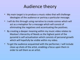 Audience theory 
• My main target is to produce a music video that will challenge 
ideologies of the audience or portray a particular message. 
• I will do this through using narrative to create scenes which will 
act as a metaphor for a message which will consist of 
eliminating the negatives and accentuating the positives. 
• By creating a deeper meaning within my music video relates to 
Maslow’s Hierarchy of Needs as the highest point of the 
pyramid is self-actualisation which consists of personal growth 
which will hopefully be visible within my video. 
• To get the audience acquainted with the performer, I will include 
close-up shots of the artist, enabling a focus upon them in 
order to sell them as an artist. 
