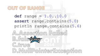def range = 1.0..10.0
assert range.contains(5.0)
println range.contains(5.6)
 
