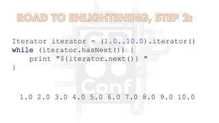 Iterator iterator = (1.0..10.0).iterator()
while (iterator.hasNext()) {
print "${iterator.next()} "
}
1.0 2.0 3.0 4.0 5.0 6.0 7.0 8.0 9.0 10.0
 