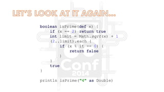 boolean isPrime(def x) {
if (x == 2) return true
int limit = Math.sqrt(x) + 1
(2..limit).each {
if (x % it == 0) {
return false
}
}
true
}
println isPrime("4" as Double)
 