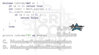 boolean isPrime(def x) {
if (x == 2) return true
int limit = Math.sqrt(x) + 1
(2..limit).each {
if (x % it == 0) {
return false
}
}
true
}
println isPrime("4" as Double)
 