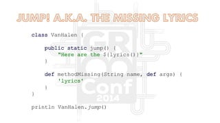 class VanHalen {
public static jump() {
"Here are the ${lyrics()}"
}
def methodMissing(String name, def args) {
'lyrics'
}
}
println VanHalen.jump()
 