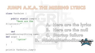 class VanHalen {
public static jump() {
"Here are the
${lyrics()}"
}
def
methodMissing(String name,
def args) {
'lyrics'
}
}
println VanHalen.jump()
 