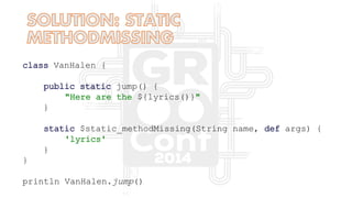class VanHalen {
public static jump() {
"Here are the ${lyrics()}"
}
static $static_methodMissing(String name, def args) {
'lyrics'
}
}
println VanHalen.jump()
 