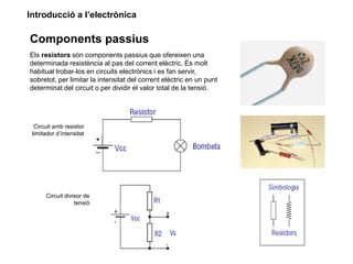 Introducció a l’electrònica
Components passius
Els resistors són components passius que ofereixen una
determinada resistència al pas del corrent elèctric. És molt
habitual trobar-los en circuits electrònics i es fan servir,
sobretot, per limitar la intensitat del corrent elèctric en un punt
determinat del circuit o per dividir el valor total de la tensió.
Circuit amb resistor
limitador d’intensitat
Circuit divisor de
tensió
 